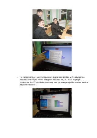  На первом курсе занятие прошло иначе: там только у 2-х студентов
нашлись ноутбуки +мой, интернет работал на 2-х. На 1 ноутбук
пришлось по 4-5 человека, поэтому над тренажером работали все вместе
дружно и весело :)
 