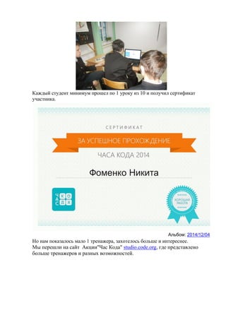 Каждый студент минимум прошел по 1 уроку из 10 и получил сертификат
участника.
Альбом: 2014/12/04
Но нам показалось мало 1 тренажера, захотелось больше и интереснее.
Мы перешли на сайт Акции"Час Кода" studio.code.org, где представлено
больше тренажеров и разных возможностей.
 