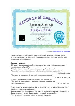 Альбом: Сертификаты Час Кода
Ребята были в восторге от занятия и тренажеров, нашлись такие студенты,
которые записали себе оба адреса сайтов и решили продолжить знакомство с
кодами программирования.
Отзывы учеников:
"На этом уроке я научился работать в паре и составлять последовательность
определенных действий" .
"Мне было сложно соображать быстро и пройти 10 этап".
"Я понял, что можно завершить лабиринт не используя всех блоков".
Ермаков Никита
"Я планирую осваивать другие коды программирования" .
3агороднов Алексей
"Я понял, что коды программирования - это интересно".
"Я планирую продолжить изучение и практику по кодовому
программированию". Котов Аркадий
Студенты отметили сложность 9 и 10 заданий, которые потребовали больше
времени и терпения на решение.
К нашей радости и удивлению 3-е студентов прошли 10 задание "Лабиринт Ам
Няма", используя не все блоки, и таких заданий оказалось 2-3.
Трое студентов отметили, что им не хватало терпения.
 