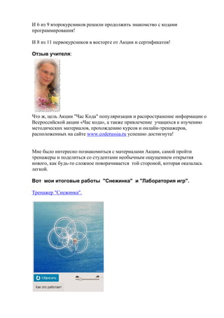 И 6 из 9 второкурсников решили продолжить знакомство с кодами
программирования!
И 8 из 11 первокурсников в восторге от Акции и сертификатов!
Отзыв учителя:
Что ж, цель Акции "Час Кода" популяризация и распространение информации о
Всероссийской акции «Час кода», а также привлечение учащихся к изучению
методических материалов, прохождению курсов и онлайн-тренажеров,
расположенных на сайте www.coderussia.ru успешно достигнута!
Мне было интересно познакомиться с материалами Акции, самой пройти
тренажеры и поделиться со студентами необычным ощущением открытия
нового, как будь-то сложное поворачивается той стороной, которая оказалась
легкой.
Вот мои итоговые работы "Снежинка" и "Лаборатория игр".
Тренажер "Снежинка".
 