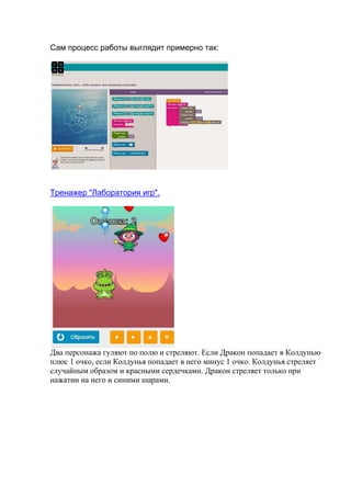 Сам процесс работы выглядит примерно так:
Тренажер "Лаборатория игр".
Два персонажа гуляют по полю и стреляют. Если Дракон попадает в Колдунью
плюс 1 очко, если Колдунья попадает в него минус 1 очко. Колдунья стреляет
случайным образом и красными сердечками. Дракон стреляет только при
нажатии на него и синими шарами.
 
