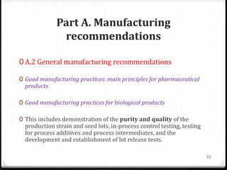 Part A. Manufacturing
recommendations
0 A.2 General manufacturing recommendations
0 Good manufacturing practices: main principles for pharmaceutical
products
0 Good manufacturing practices for biological products
0 This includes demonstration of the purity and quality of the
production strain and seed lots, in-process control testing, testing
for process additives and process intermediates, and the
development and establishment of lot release tests.
10
 