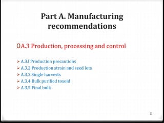 Part A. Manufacturing
recommendations
0A.3 Production, processing and control
 A.3.l Production precautions
 A.3.2 Production strain and seed lots
 A.3.3 Single harvests
 A.3.4 Bulk purified toxoid
 A.3.5 Final bulk
11
 