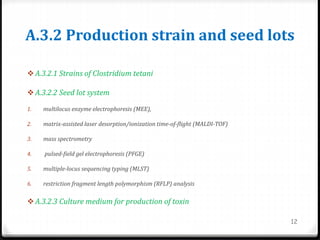 A.3.2 Production strain and seed lots
 A.3.2.1 Strains of Clostridium tetani
 A.3.2.2 Seed lot system
1. multilocus enzyme electrophoresis (MEE),
2. matrix-assisted laser desorption/ionization time-of-flight (MALDI-TOF)
3. mass spectrometry
4. pulsed-field gel electrophoresis (PFGE)
5. multiple-locus sequencing typing (MLST)
6. restriction fragment length polymorphism (RFLP) analysis
 A.3.2.3 Culture medium for production of toxin
12
 