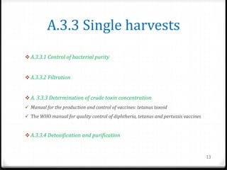 A.3.3 Single harvests
 A.3.3.1 Control of bacterial purity
 A.3.3.2 Filtration
 A. 3.3.3 Determination of crude toxin concentration
 Manual for the production and control of vaccines: tetanus toxoid
 The WHO manual for quality control of diphtheria, tetanus and pertussis vaccines
 A.3.3.4 Detoxification and purification
13
 