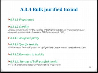 A.3.4 Bulk purified toxoid
A.3.4.1 Preparation
A.3.4.2 Sterility
General requirements for the sterility of biological substances (Requirements for
biological substances No. 6, revised 1973, amendment 1995)
A.3.4.3 Antigenic purity
A.3.4.4 Specific toxicity
WHO manual for quality control of diphtheria, tetanus and pertussis vaccines
A.3.4.5 Reversion to toxicity
A.3.4.6. Storage of bulk purified toxoid
WHO’s Guidelines on stability evaluation of vaccines
14
 