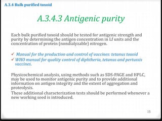 A.3.4.3 Antigenic purity
Each bulk purified toxoid should be tested for antigenic strength and
purity by determining the antigen concentration in Lf units and the
concentration of protein (nondialyzable) nitrogen.
 Manual for the production and control of vaccines: tetanus toxoid
 WHO manual for quality control of diphtheria, tetanus and pertussis
vaccines.
Physicochemical analysis, using methods such as SDS-PAGE and HPLC,
may be used to monitor antigenic purity and to provide additional
information on antigen integrity and the extent of aggregation and
proteolysis.
These additional characterization tests should be performed whenever a
new working seed is introduced.
15
A.3.4 Bulk purified toxoid
 
