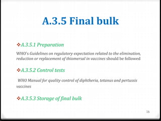 A.3.5 Final bulk
A.3.5.1 Preparation
WHO’s Guidelines on regulatory expectation related to the elimination,
reduction or replacement of thiomersal in vaccines should be followed
A.3.5.2 Control tests
WHO Manual for quality control of diphtheria, tetanus and pertussis
vaccines
A.3.5.3 Storage of final bulk
16
 