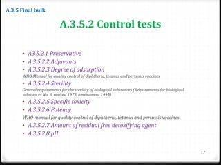 A.3.5.2 Control tests
• A3.5.2.1 Preservative
• A.3.5.2.2 Adjuvants
• A.3.5.2.3 Degree of adsorption
WHO Manual for quality control of diphtheria, tetanus and pertussis vaccines
• A.3.5.2.4 Sterility
General requirements for the sterility of biological substances (Requirements for biological
substances No. 6, revised 1973, amendment 1995)
• A.3.5.2.5 Specific toxicity
• A.3.5.2.6 Potency
WHO manual for quality control of diphtheria, tetanus and pertussis vaccines
• A.3.5.2.7 Amount of residual free detoxifying agent
• A.3.5.2.8 pH
17
A.3.5 Final bulk
 