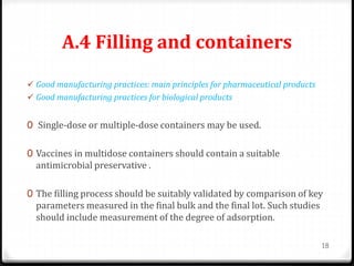 A.4 Filling and containers
 Good manufacturing practices: main principles for pharmaceutical products
 Good manufacturing practices for biological products
0 Single-dose or multiple-dose containers may be used.
0 Vaccines in multidose containers should contain a suitable
antimicrobial preservative .
0 The filling process should be suitably validated by comparison of key
parameters measured in the final bulk and the final lot. Such studies
should include measurement of the degree of adsorption.
18
 