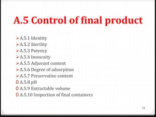 A.5 Control of final product
A.5.1 Identity
A.5.2 Sterility
A.5.3 Potency
A.5.4 Innocuity
A.5.5 Adjuvant content
A.5.6 Degree of adsorption
A.5.7 Preservative content
0 A.5.8 pH
0 A.5.9 Extractable volume
0 A.5.10 Inspection of final containers
19
 