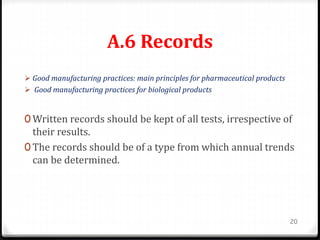 A.6 Records
 Good manufacturing practices: main principles for pharmaceutical products
 Good manufacturing practices for biological products
0 Written records should be kept of all tests, irrespective of
their results.
0 The records should be of a type from which annual trends
can be determined.
20
 