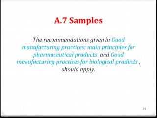 A.7 Samples
The recommendations given in Good
manufacturing practices: main principles for
pharmaceutical products and Good
manufacturing practices for biological products ,
should apply.
21
 