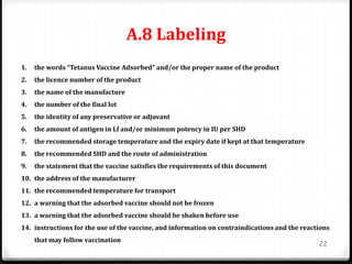 A.8 Labeling
22
1. the words “Tetanus Vaccine Adsorbed” and/or the proper name of the product
2. the licence number of the product
3. the name of the manufacture
4. the number of the final lot
5. the identity of any preservative or adjuvant
6. the amount of antigen in Lf and/or minimum potency in IU per SHD
7. the recommended storage temperature and the expiry date if kept at that temperature
8. the recommended SHD and the route of administration
9. the statement that the vaccine satisfies the requirements of this document
10. the address of the manufacturer
11. the recommended temperature for transport
12. a warning that the adsorbed vaccine should not be frozen
13. a warning that the adsorbed vaccine should be shaken before use
14. instructions for the use of the vaccine, and information on contraindications and the reactions
that may follow vaccination
 