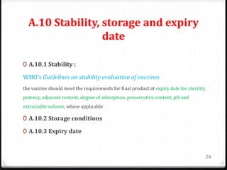 A.10 Stability, storage and expiry
date
0 A.10.1 Stability :
WHO’s Guidelines on stability evaluation of vaccines
the vaccine should meet the requirements for final product at expiry date for sterility,
potency, adjuvant content, degree of adsorption, preservative content, pH and
extractable volume, where applicable
0 A.10.2 Storage conditions
0 A.10.3 Expiry date
24
 