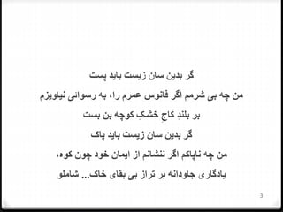 ‫پست‬ ‫بايد‬ ‫زيست‬ ‫سان‬ ‫بدين‬ ‫گر‬
‫نياويزم‬ ‫رسوائی‬ ‫به‬ ،‫را‬ ‫عمرم‬ ‫فانوس‬ ‫اگر‬ ‫شرمم‬ ‫بی‬ ‫چه‬ ‫من‬
‫بست‬ ‫بن‬ ‫کوچه‬ ِ‫خشک‬ ِ‫کاج‬ ِ‫د‬‫بلن‬ ‫بر‬
‫پاک‬ ‫بايد‬ ‫زيست‬ ‫سان‬ ‫بدين‬ ‫گر‬
،‫کوه‬ ‫چون‬ ‫خود‬ ‫ايمان‬ ‫از‬ ‫ننشانم‬ ‫اگر‬ ‫ناپاکم‬ ‫چه‬ ‫من‬
‫خاک‬ ‫بقای‬ ‫بی‬ ‫تراز‬ ‫بر‬ ‫جاودانه‬ ‫يادگاری‬...‫شاملو‬
3
 