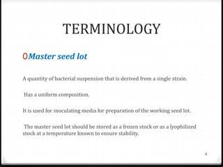 TERMINOLOGY
0Master seed lot
A quantity of bacterial suspension that is derived from a single strain.
Has a uniform composition.
It is used for inoculating media for preparation of the working seed lot.
The master seed lot should be stored as a frozen stock or as a lyophilized
stock at a temperature known to ensure stability.
4
 