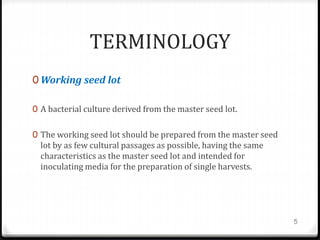 TERMINOLOGY
0 Working seed lot
0 A bacterial culture derived from the master seed lot.
0 The working seed lot should be prepared from the master seed
lot by as few cultural passages as possible, having the same
characteristics as the master seed lot and intended for
inoculating media for the preparation of single harvests.
5
 