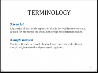 TERMINOLOGY
0 Seed lot
A quantity of bacterial suspension that is derived from one strain,
is used for preparing the inoculum for the production medium.
0 Single harvest
The toxic filtrate or toxoid obtained from one batch of cultures
inoculated, harvested and processed together.
6
 