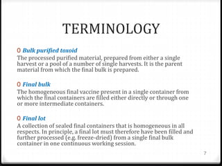 TERMINOLOGY
0 Bulk purified toxoid
The processed purified material, prepared from either a single
harvest or a pool of a number of single harvests. It is the parent
material from which the final bulk is prepared.
0 Final bulk
The homogeneous final vaccine present in a single container from
which the final containers are filled either directly or through one
or more intermediate containers.
0 Final lot
A collection of sealed final containers that is homogeneous in all
respects. In principle, a final lot must therefore have been filled and
further processed (e.g. freeze-dried) from a single final bulk
container in one continuous working session.
7
 