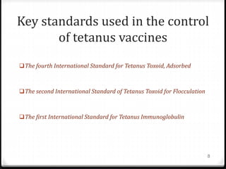 Key standards used in the control
of tetanus vaccines
The fourth International Standard for Tetanus Toxoid, Adsorbed
The second International Standard of Tetanus Toxoid for Flocculation
The first International Standard for Tetanus Immunoglobulin
8
 