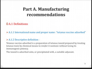 Part A. Manufacturing
recommendations
0 A.1 Definitions
 A.1.1 International name and proper name :“tetanus vaccine adsorbed”
 A.1.2 Descriptive definition :
Tetanus vaccine adsorbed is a preparation of tetanus toxoid prepared by treating
tetanus toxin by chemical means to render it nontoxic without losing its
immunogenic potency.
The toxoid is adsorbed onto, or precipitated with, a suitable adjuvant.
9
 