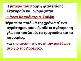 Η μητέρα του ποιητή ήταν επίσης
Κερκυραία και ονομαζόταν
Ιωάννα Καποδίστρια–Σούφη.
Πέρασε τα παιδικά της χρόνια σ’ ένα
αγρόκτημα, όπου έμαθε κι αγάπησε τη
γλώσσα του λαού, τα τραγούδια και τις
παροιμίες,
και την αγάπη της αυτή την μετέδωσε
στο γιο της Λορέντζο.
 