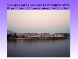 “…Όσες φορές ο ήλιος σου να σε φωτίσει ερθεί,
θε να σε βρει πεντάμορφη στεφανωμένη ορθή.”
 