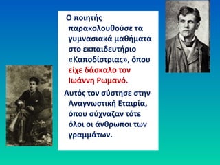 Ο ποιητής
παρακολουθούσε τα
γυμνασιακά μαθήματα
στο εκπαιδευτήριο
«Καποδίστριας», όπου
είχε δάσκαλο τον
Ιωάννη Ρωμανό.
Αυτός τον σύστησε στην
Αναγνωστική Εταιρία,
όπου σύχναζαν τότε
όλοι οι άνθρωποι των
γραμμάτων.
 