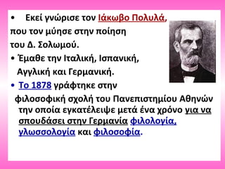 • Εκεί γνώρισε τον Ιάκωβο Πολυλά,
που τον μύησε στην ποίηση
του Δ. Σολωμού.
• Έμαθε την Ιταλική, Ισπανική,
Αγγλική και Γερμανική.
• Το 1878 γράφτηκε στην
φιλοσοφική σχολή του Πανεπιστημίου Αθηνών
την οποία εγκατέλειψε μετά ένα χρόνο για να
σπουδάσει στην Γερμανία φιλολογία,
γλωσσολογία και φιλοσοφία.
 