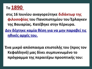 Το 1890
στις 16 Ιουνίου αναγορεύτηκε διδάκτωρ της
φιλοσοφίας του Πανεπιστημίου του Έρλαγκεν
της Βαυαρίας. Kατέβηκε στην Κέρκυρα.
Δεν δέχτηκε καμία θέση για να μην παραβεί τις
ηθικές αρχές του.
Ένα μικρό απόσπασμα επιστολής του (προς τον
Κεφαλληνό) μας δίνει συμπυκνωμένο το
πρόγραμμα της περαιτέρω προοπτικής του:
 