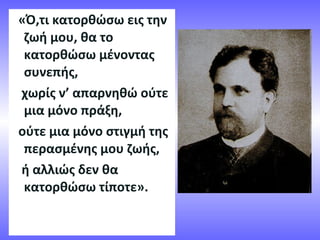 «Ό,τι κατορθώσω εις την
ζωή μου, θα το
κατορθώσω μένοντας
συνεπής,
χωρίς ν’ απαρνηθώ ούτε
μια μόνο πράξη,
ούτε μια μόνο στιγμή της
περασμένης μου ζωής,
ή αλλιώς δεν θα
κατορθώσω τίποτε».
 
