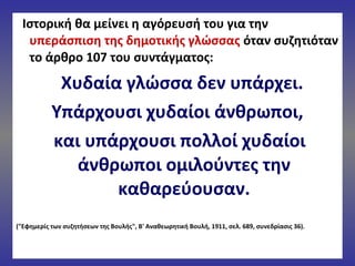 Ιστορική θα μείνει η αγόρευσή του για την
υπεράσπιση της δημοτικής γλώσσας όταν συζητιόταν
το άρθρο 107 του συντάγματος:
Χυδαία γλώσσα δεν υπάρχει.
Υπάρχουσι χυδαίοι άνθρωποι,
και υπάρχουσι πολλοί χυδαίοι
άνθρωποι ομιλούντες την
καθαρεύουσαν.
("Εφημερίς των συζητήσεων της Βουλής", Β' Αναθεωρητική Βουλή, 1911, σελ. 689, συνεδρίασις 36).
 