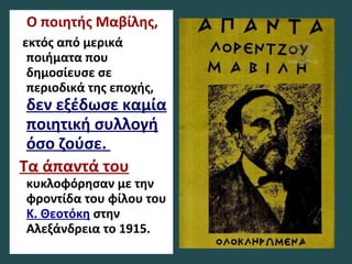 Ο ποιητής Μαβίλης,
εκτός από μερικά
ποιήματα που
δημοσίευσε σε
περιοδικά της εποχής,
δεν εξέδωσε καμία
ποιητική συλλογή
όσο ζούσε.
Τα άπαντά του
κυκλοφόρησαν με την
φροντίδα του φίλου του
Κ. Θεοτόκη στην
Αλεξάνδρεια το 1915.
 