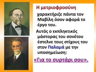 Η μετριοφροσύνη
χαρακτήριζε πάντα τον
Μαβίλη όσον αφορά το
έργο του.
Αυτός ο εκπληκτικός
μάστορας του σονέτου
έστελνε τους στίχους του
στον Παλαμά με την
υποσημείωση:
«Για το συρτάρι σου».
 