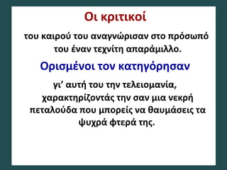 Οι κριτικοί
του καιρού του αναγνώρισαν στο πρόσωπό
του έναν τεχνίτη απαράμιλλο.
Ορισμένοι τον κατηγόρησαν
γι’ αυτή του την τελειομανία,
χαρακτηρίζοντάς την σαν μια νεκρή
πεταλούδα που μπορείς να θαυμάσεις τα
ψυχρά φτερά της.
 