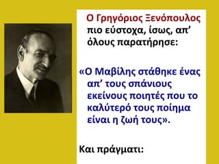 Ο Γρηγόριος Ξενόπουλος
πιο εύστοχα, ίσως, απ’
όλους παρατήρησε:
«Ο Μαβίλης στάθηκε ένας
απ’ τους σπάνιους
εκείνους ποιητές που το
καλύτερό τους ποίημα
είναι η ζωή τους».
Και πράγματι:
 
