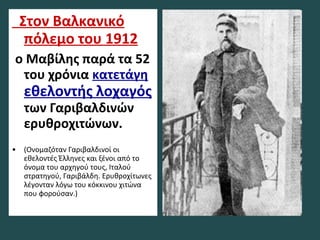 Στον Βαλκανικό
πόλεμο του 1912
ο Μαβίλης παρά τα 52
του χρόνια κατετάγη
εθελοντής λοχαγός
των Γαριβαλδινών
ερυθροχιτώνων.
• (Ονομαζόταν Γαριβαλδινοί οι
εθελοντές Έλληνες και ξένοι από το
όνομα του αρχηγού τους, Ιταλού
στρατηγού, Γαριβάλδη. Ερυθροχίτωνες
λέγονταν λόγω του κόκκινου χιτώνα
που φορούσαν.)
 