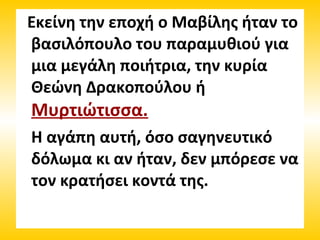 Εκείνη την εποχή ο Μαβίλης ήταν το
βασιλόπουλο του παραμυθιού για
μια μεγάλη ποιήτρια, την κυρία
Θεώνη Δρακοπούλου ή
Μυρτιώτισσα.
Η αγάπη αυτή, όσο σαγηνευτικό
δόλωμα κι αν ήταν, δεν μπόρεσε να
τον κρατήσει κοντά της.
 
