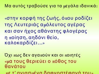 μ :Μα αυτός τραβούσε για τα εγάλα ιδανικά
« , πστην κορφή της ζωής ό ου ροδίζει
μτης Λευτεριάς α όλευτος αγέρας
και σαν ήχος αθάνατης φλογέρας
π , ,η οίηση αηδόνι θείο
…»καλοκαρδίζει
π π πΌχι ως δεν αγα ούν και οι οιητές
«μ πα τους θεριεύει ο όθος του
θανάτου
 
