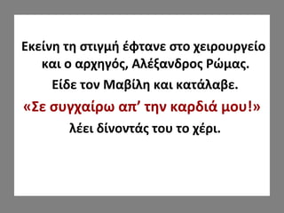 Εκείνη τη στιγμή έφτανε στο χειρουργείο
και ο αρχηγός, Αλέξανδρος Ρώμας.
Είδε τον Μαβίλη και κατάλαβε.
«Σε συγχαίρω απ’ την καρδιά μου!»
λέει δίνοντάς του το χέρι.
 
