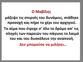 Ο Μαβίλης
μάζεψε τις στερνές του δυνάμεις, στάθηκε
προσοχή και πήρε το χέρι του αρχηγού.
Το αίμα που έτρεχε σ’ όλο το δρόμο απ’ τις
πληγές των παρειών του πάγωνε το λαιμό
του και του δυσκόλευε την αναπνοή.
Δεν μπορούσε να μιλήσει…
 
