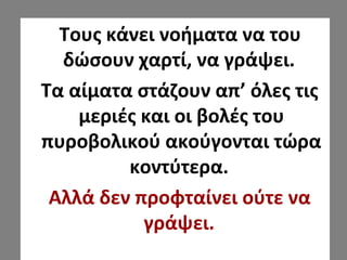 Τους κάνει νοήματα να του
δώσουν χαρτί, να γράψει.
Τα αίματα στάζουν απ’ όλες τις
μεριές και οι βολές του
πυροβολικού ακούγονται τώρα
κοντύτερα.
Αλλά δεν προφταίνει ούτε να
γράψει.
 