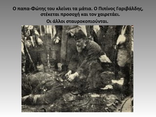 Ο παπα-Φώτης του κλείνει τα μάτια. Ο Πιπίνος Γαριβάλδης,
στέκεται προσοχή και τον χαιρετάει.
Οι άλλοι σταυροκοπιούνται.
 