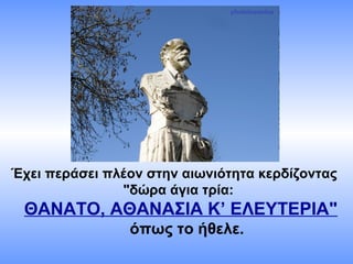 Έχει περάσει πλέον στην αιωνιότητα κερδίζοντας
"δώρα άγια τρία:
ΘΑΝΑΤΟ, ΑΘΑΝΑΣΙΑ Κ’ ΕΛΕΥΤΕΡΙΑ"
όπως το ήθελε.
 