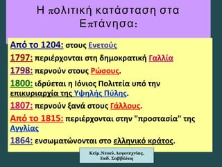πΗ ολιτική κατάσταση στα
π :Ε τάνησα
Από το 1204: στους Ενετούς
1797: περιέρχονται στη δημοκρατική Γαλλία
1798: περνούν στους Ρώσους.
1800: ιδρύεται η Ιόνιος Πολιτεία υπό την
επικυριαρχία της Υψηλής Πύλης.
1807: περνούν ξανά στους Γάλλους.
Από το 1815: περιέρχονται στην "προστασία" της
Αγγλίας
1864: ενσωματώνονται στο ελληνικό κράτος.
Κείμ.Νεοελ.Λογοτεχνίας,
Εκδ. Σαββάλας
 