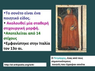Ο Πετράρχης, ένας από τους
σημαντικότερους
ποιητές που έγραψαν σονέτα
•Το σονέτο είναι ένα
ποιητικό είδος.
• Ακολουθεί μία σταθερή
στιχουργική μορφή.
•Αποτελείται από 14
στίχους
•Εμφανίστηκε στην Ιταλία
τον 13ο αι.
http://el.wikipedia.org/wiki
 