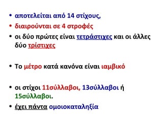 • αποτελείται από 14 στίχους,
• διαιρούνται σε 4 στροφές
• οι δύο πρώτες είναι τετράστιχες και οι άλλες
δύο τρίστιχες
• Το μέτρο κατά κανόνα είναι ιαμβικό
• οι στίχοι 11σύλλαβοι, 13σύλλαβοι ή
15σύλλαβοι.
• έχει πάντα ομοιοκαταληξία
 