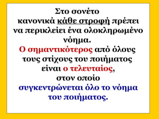 Στο σονέτο
κανονικά κάθε στροφή πρέπει
να περικλείει ένα ολοκληρωμένο
νόημα.
Ο σημαντικότερος από όλους
τους στίχους του ποιήματος
είναι ο τελευταίος,
στον οποίο
συγκεντρώνεται όλο το νόημα
του ποιήματος.
 