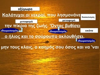 μεταφορά
οξύμωρο
Μεταφορά
εικόνα
διασκελισμός
Καλότυχοι οι νεκροί, που λησμονάνε
την πίκρια της ζωής. 'Οντας βυθίσει
ο ήλιος και το σούρουπο ακλουθήσει,
μην τους κλαις, ο καημός σου όσος και να 'ναι
οξύμωρο
διασκελισμός
εικόνα
μεταφορά μεταφορά
ιδιωματισμόςιδιωματισμός
ιδιωματισμός
 
